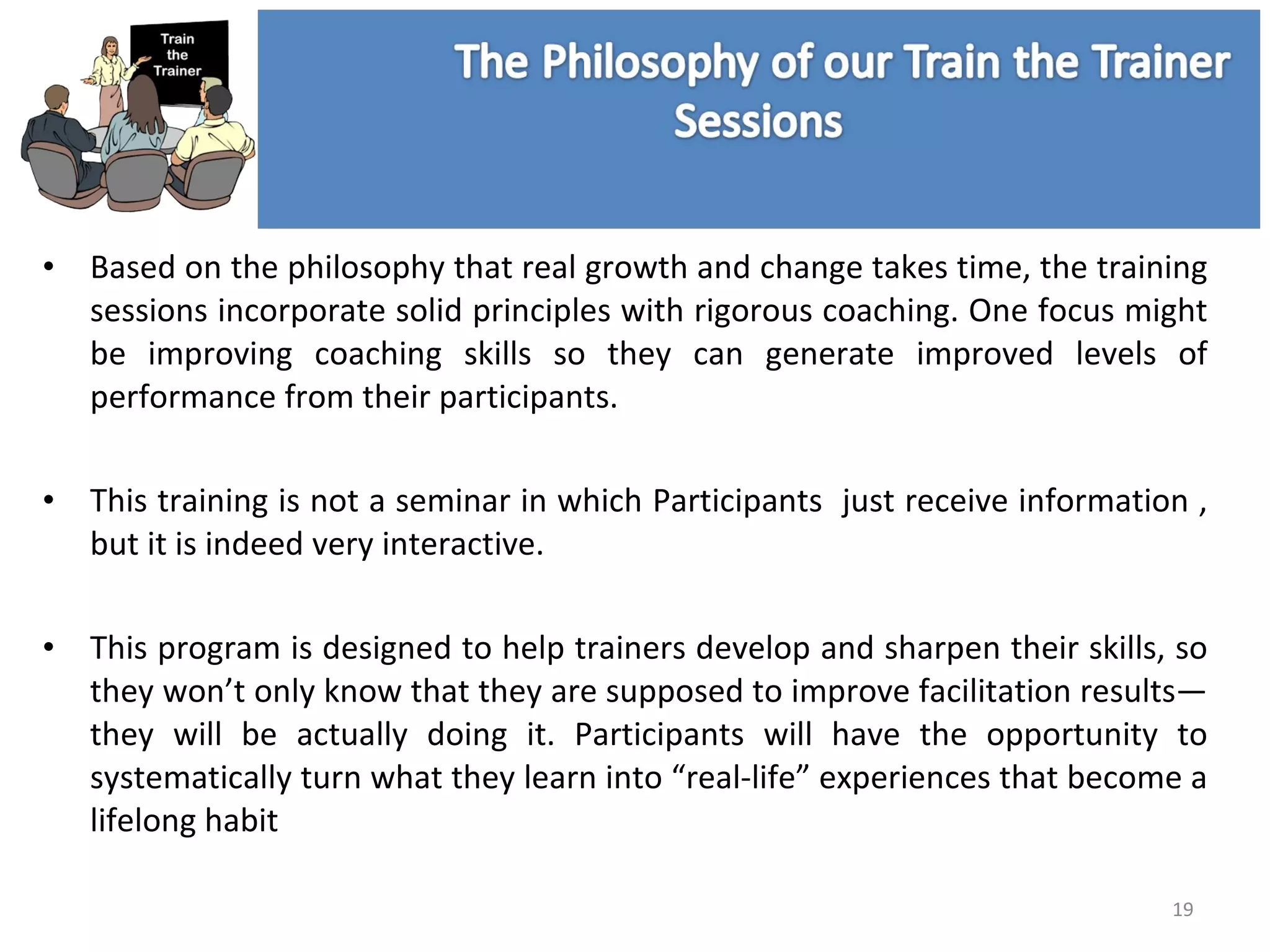 Based on the philosophy that real growth and change takes time, the training sessions incorporate solid principles with rigorous coaching. One focus might be improving coaching skills so they can generate improved levels of performance from their participants. This training is not a seminar in which Participants  just receive information , but it is indeed very interactive.  This program is designed to help trainers develop and sharpen their skills, so they won’t only know that they are supposed to improve facilitation results—they will be actually doing it. Participants will have the opportunity to systematically turn what they learn into “real-life” experiences that become a lifelong habit 
