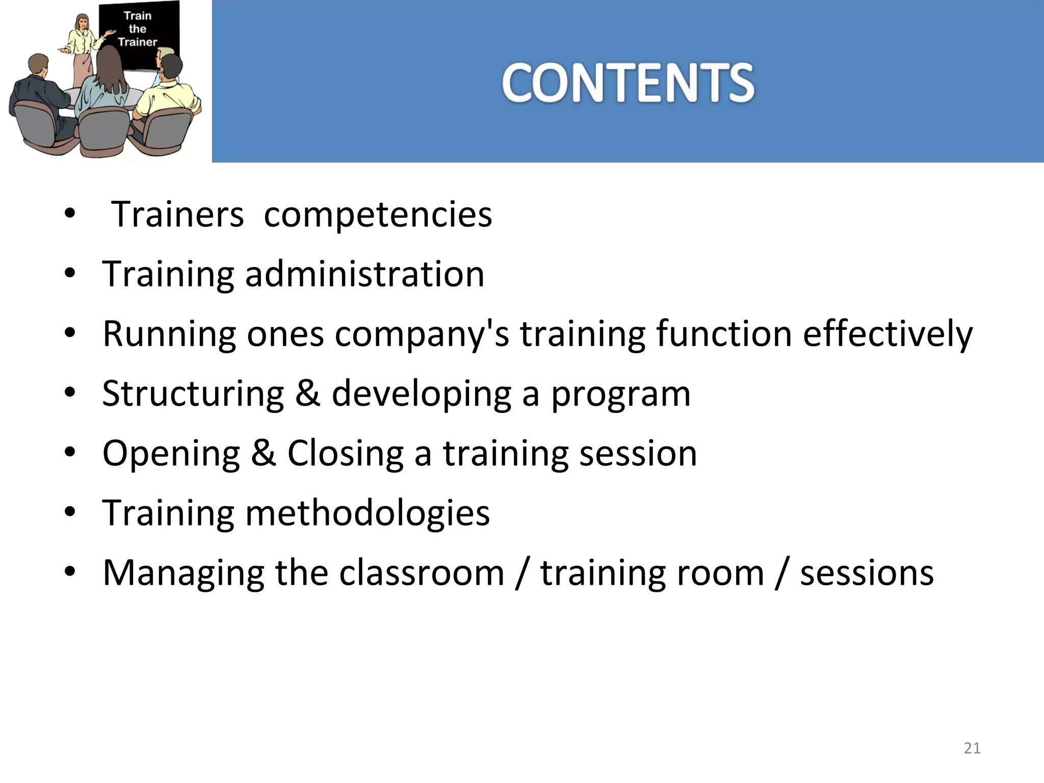 Trainers  competencies Training administration Running ones company's training function effectively Structuring & developing a program Opening & Closing a training session Training methodologies Managing the classroom / training room / sessions 