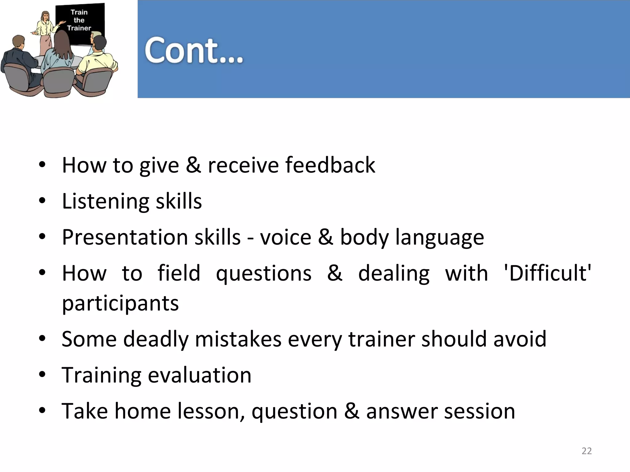 How to give & receive feedback Listening skills Presentation skills - voice & body language  How to field questions & dealing with 'Difficult' participants  Some deadly mistakes every trainer should avoid Training evaluation Take home lesson, question & answer session 