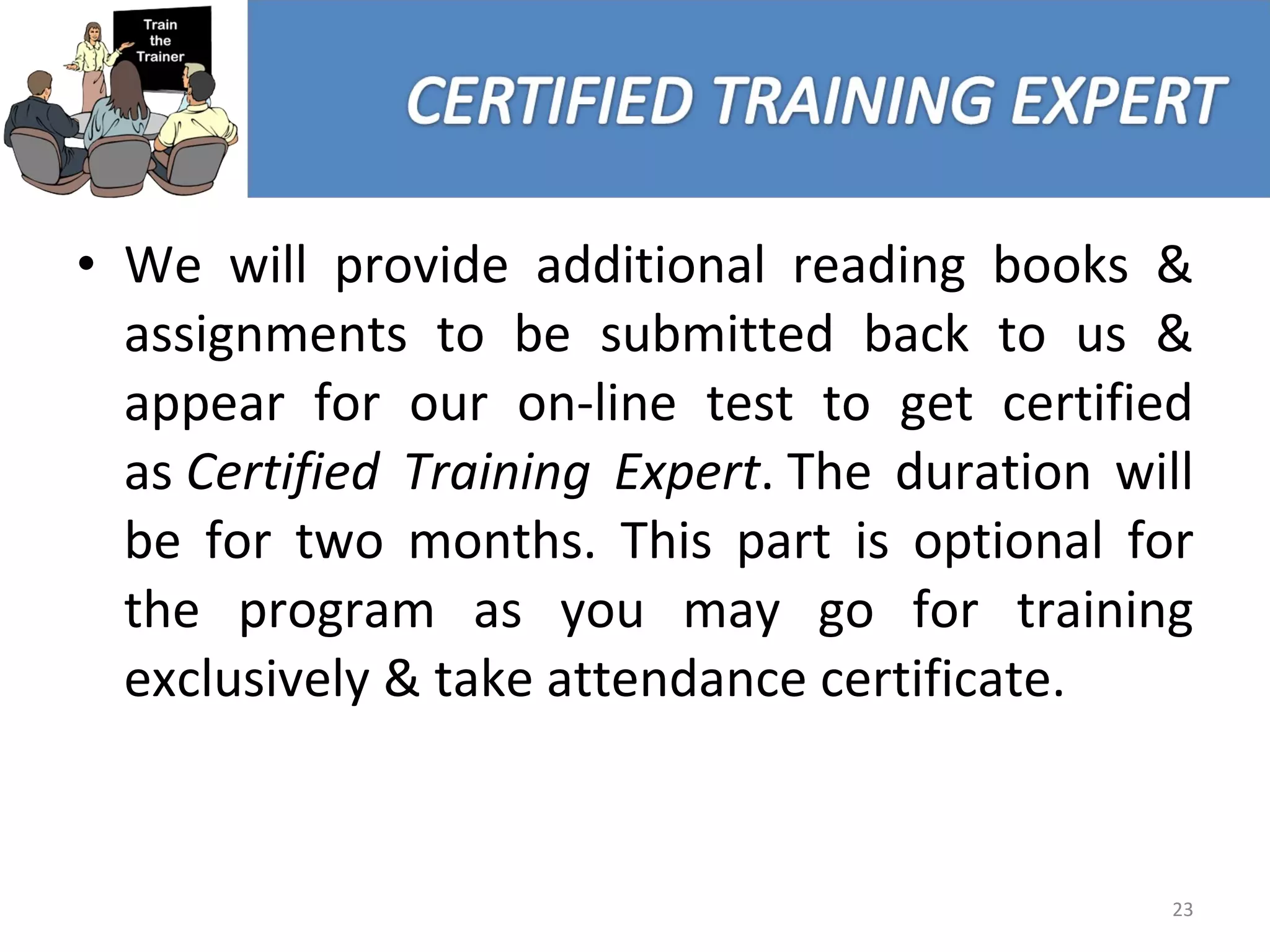 We will provide additional reading books & assignments to be submitted back to us & appear for our on-line test to get certified as  Certified Training Expert . The duration will be for two months. This part is optional for the program as you may go for training exclusively & take attendance certificate. 