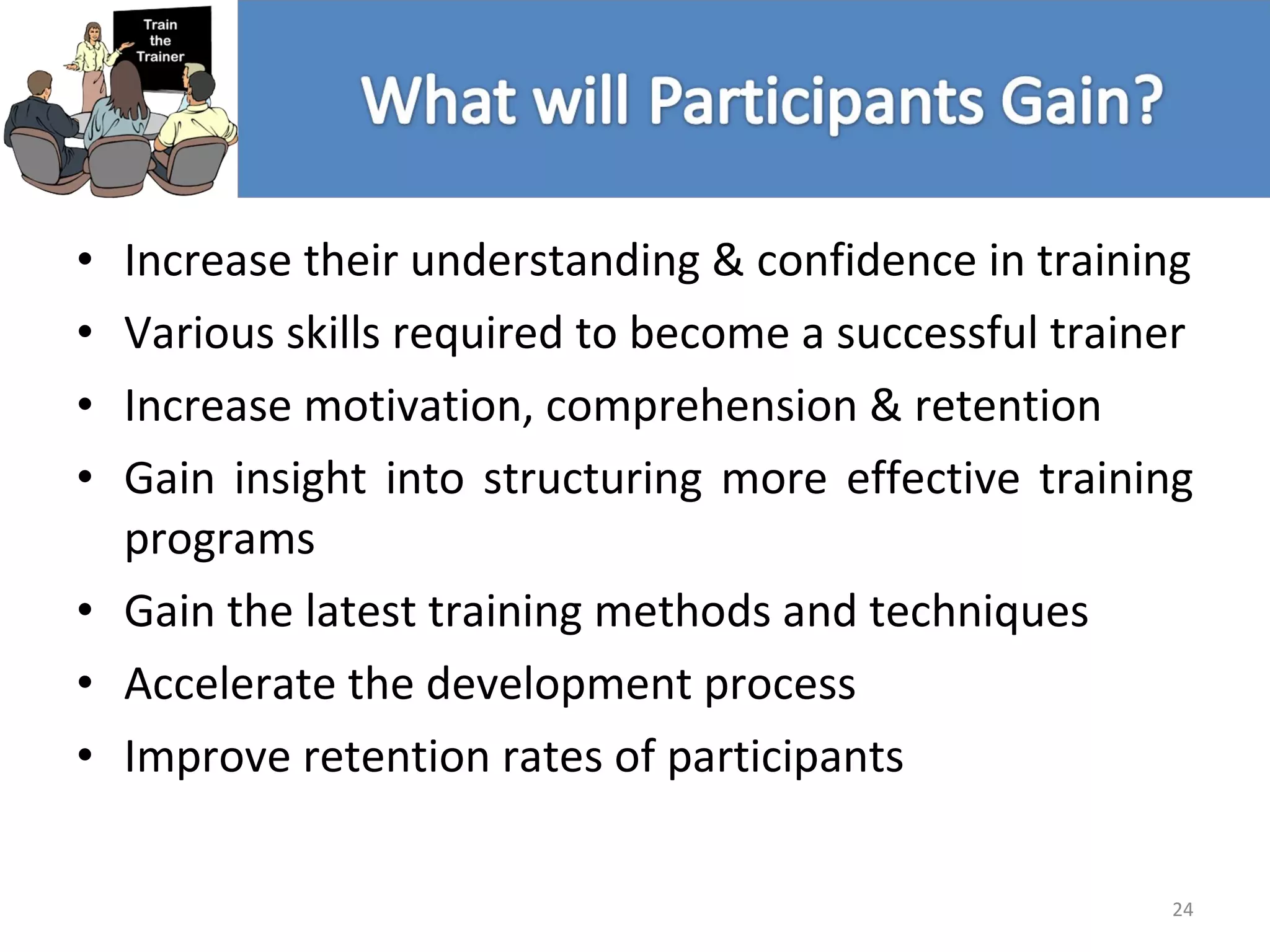 Increase their understanding & confidence in training Various skills required to become a successful trainer Increase motivation, comprehension & retention Gain insight into structuring more effective training programs Gain the latest training methods and techniques Accelerate the development process Improve retention rates of participants 