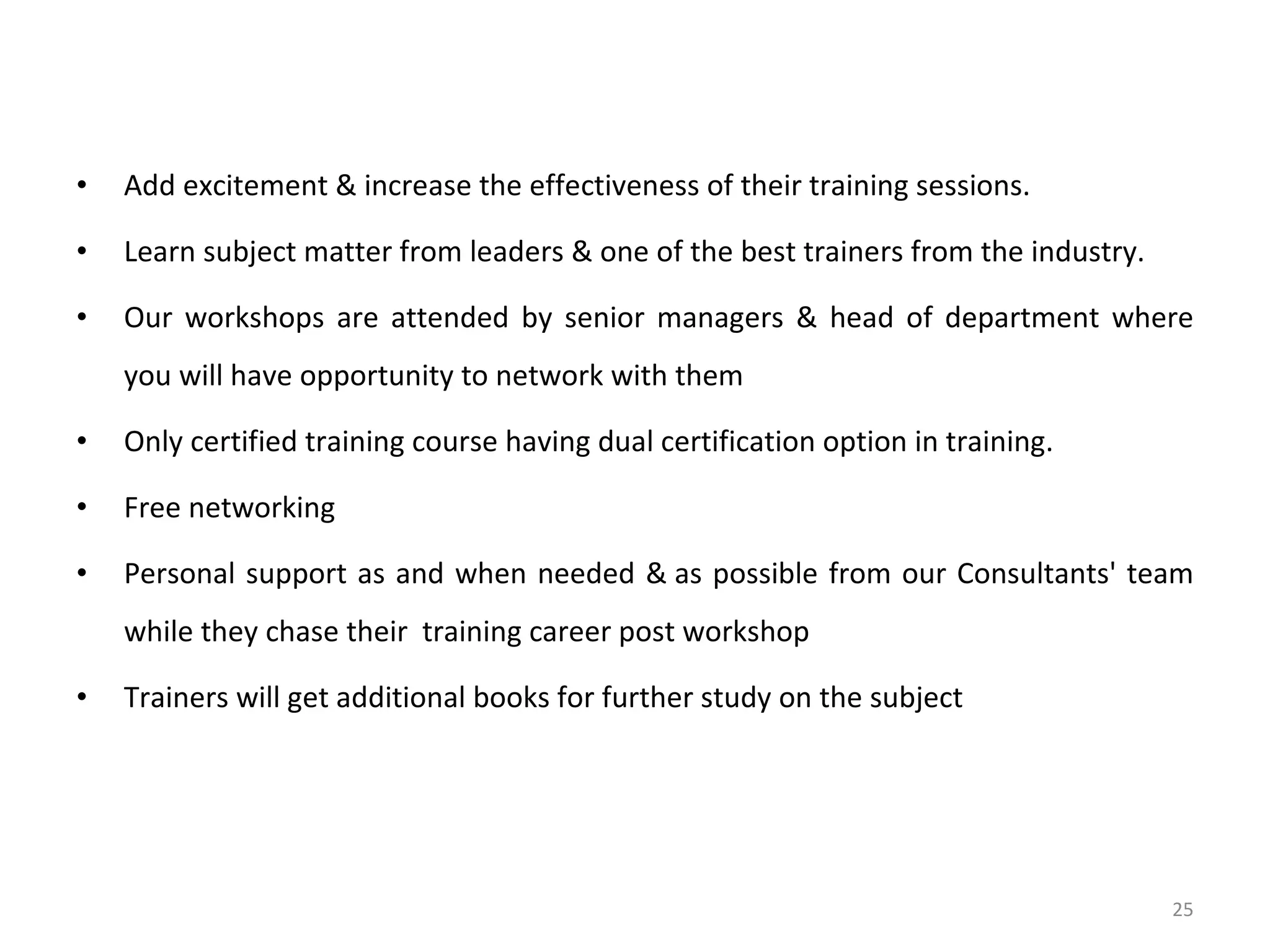 Add excitement & increase the effectiveness of their training sessions. Learn subject matter from leaders & one of the best trainers from the industry. Our workshops are attended by senior managers & head of department where you will have opportunity to network with them Only certified training course having dual certification option in training. Free networking Personal support as and when needed & as possible from our Consultants' team while they chase their  training career post workshop Trainers will get additional books for further study on the subject 