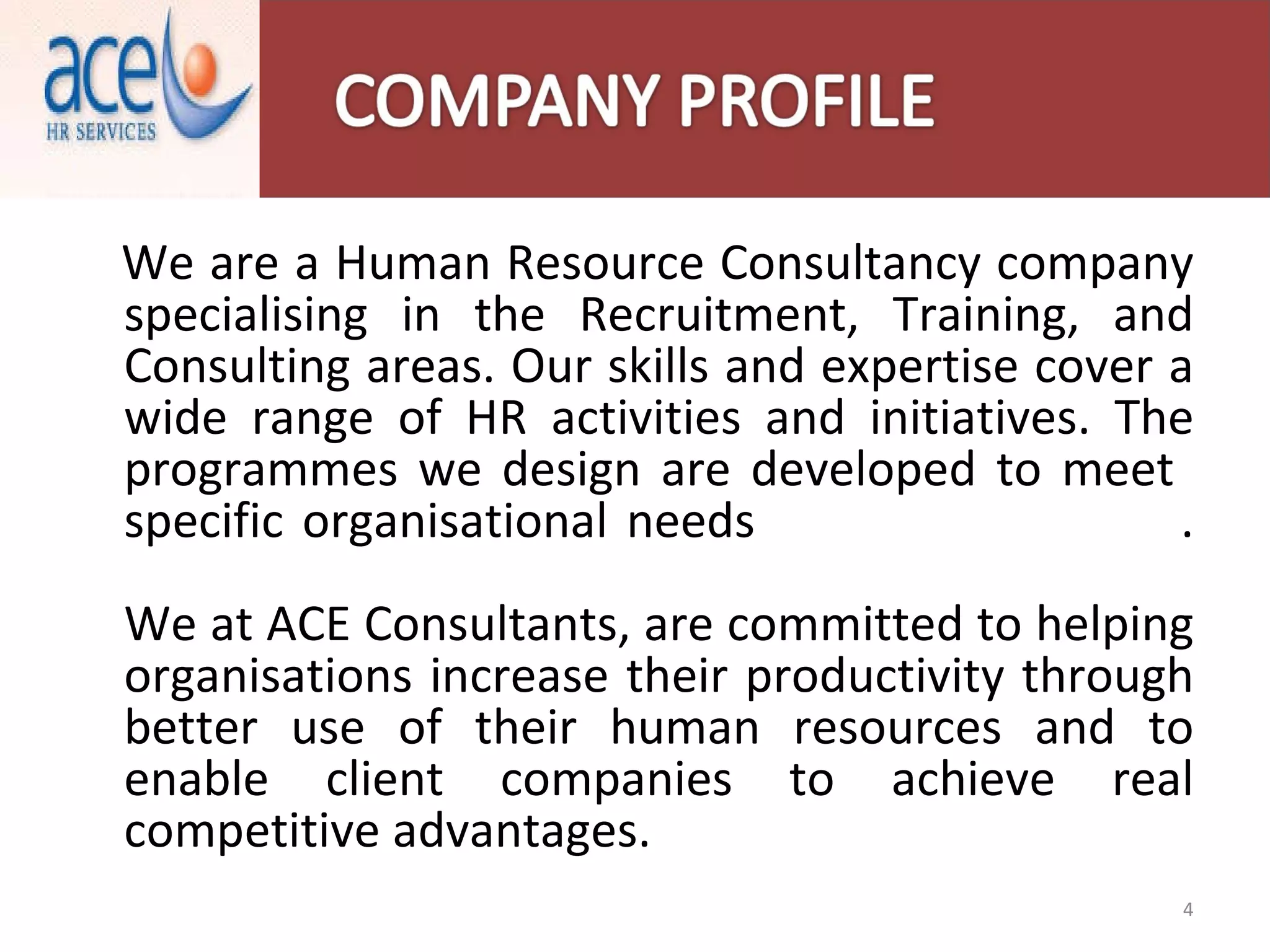 We are a Human Resource Consultancy company specialising in the Recruitment, Training, and Consulting areas. Our skills and expertise cover a wide range of HR activities and initiatives. The programmes we design are developed to meet  specific organisational needs  . We at ACE Consultants, are committed to helping organisations increase their productivity through better use of their human resources and to enable client companies to achieve real competitive advantages. 