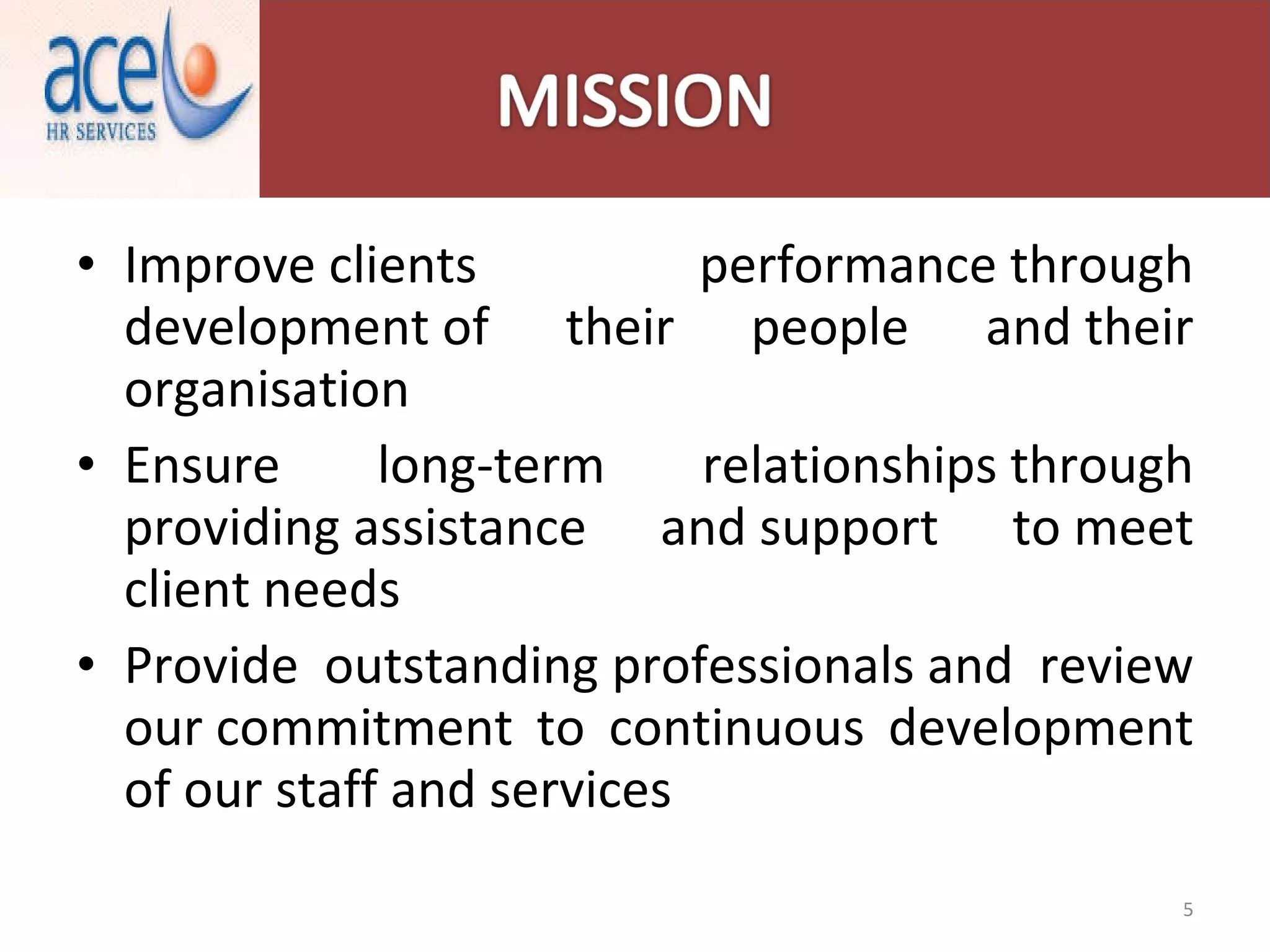 Improve clients performance through development of their people and their organisation Ensure long-term relationships through providing assistance and support to meet client needs Provide outstanding professionals and review our commitment to continuous development of our staff and services 