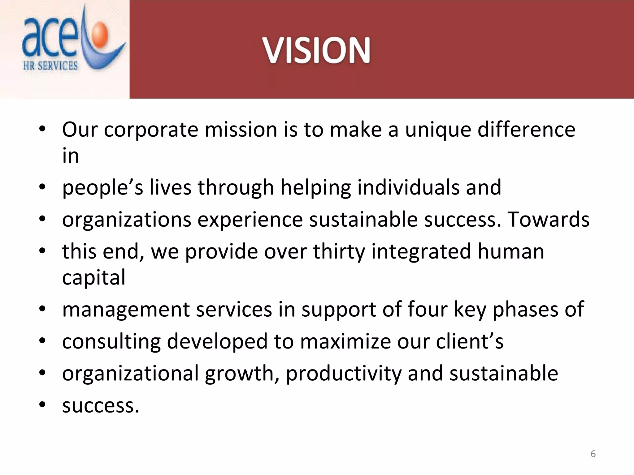 Our corporate mission is to make a unique difference in people’s lives through helping individuals and organizations experience sustainable success. Towards this end, we provide over thirty integrated human capital management services in support of four key phases of consulting developed to maximize our client’s organizational growth, productivity and sustainable success. 