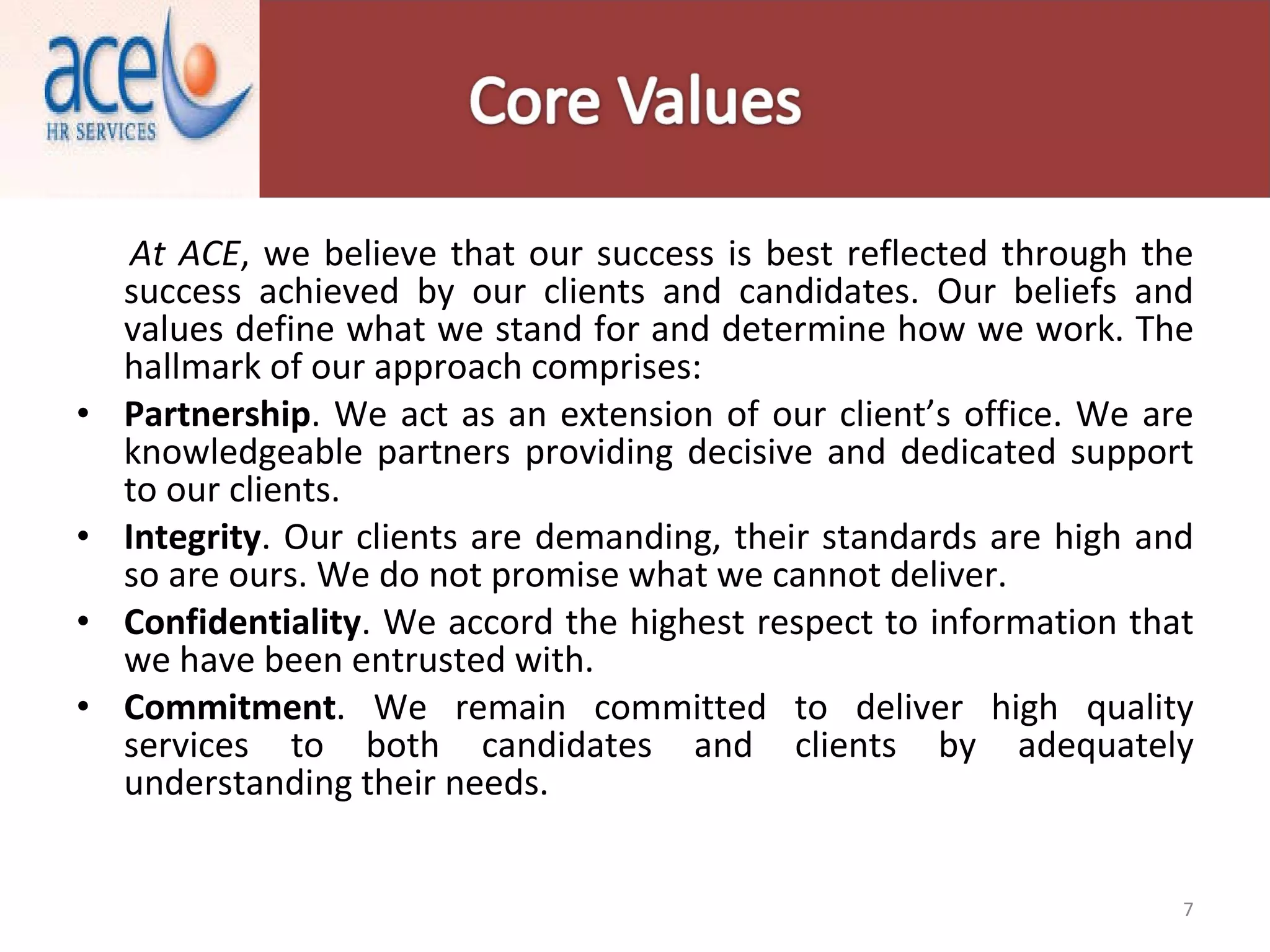 At ACE , we believe that our success is best reflected through the success achieved by our clients and candidates. Our beliefs and values define what we stand for and determine how we work. The hallmark of our approach comprises: Partnership . We act as an extension of our client’s office. We are knowledgeable partners providing decisive and dedicated support to our clients. Integrity . Our clients are demanding, their standards are high and so are ours. We do not promise what we cannot deliver. Confidentiality . We accord the highest respect to information that we have been entrusted with. Commitment . We remain committed to deliver high quality services to both candidates and clients by adequately understanding their needs. 