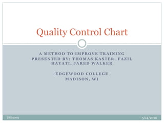 A method to improve training Presented by: thomas kaster, FazilHayati, Jared Walker Edgewood College Madison, WI Quality Control Chart 11/13/2009 DSI 2009 