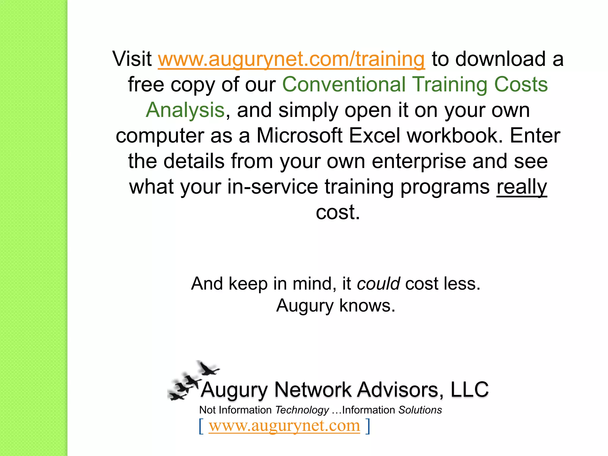 Visit www.augurynet.com/training to download a
free copy of our Conventional Training Costs
Analysis, and simply open it on your own
computer as a Microsoft Excel workbook. Enter
the details from your own enterprise and see
what your in-service training programs really
cost.
And keep in mind, it could cost less.
Augury knows.
Not Information Technology …Information Solutions
Augury Network Advisors, LLC
[ www.augurynet.com ]
 