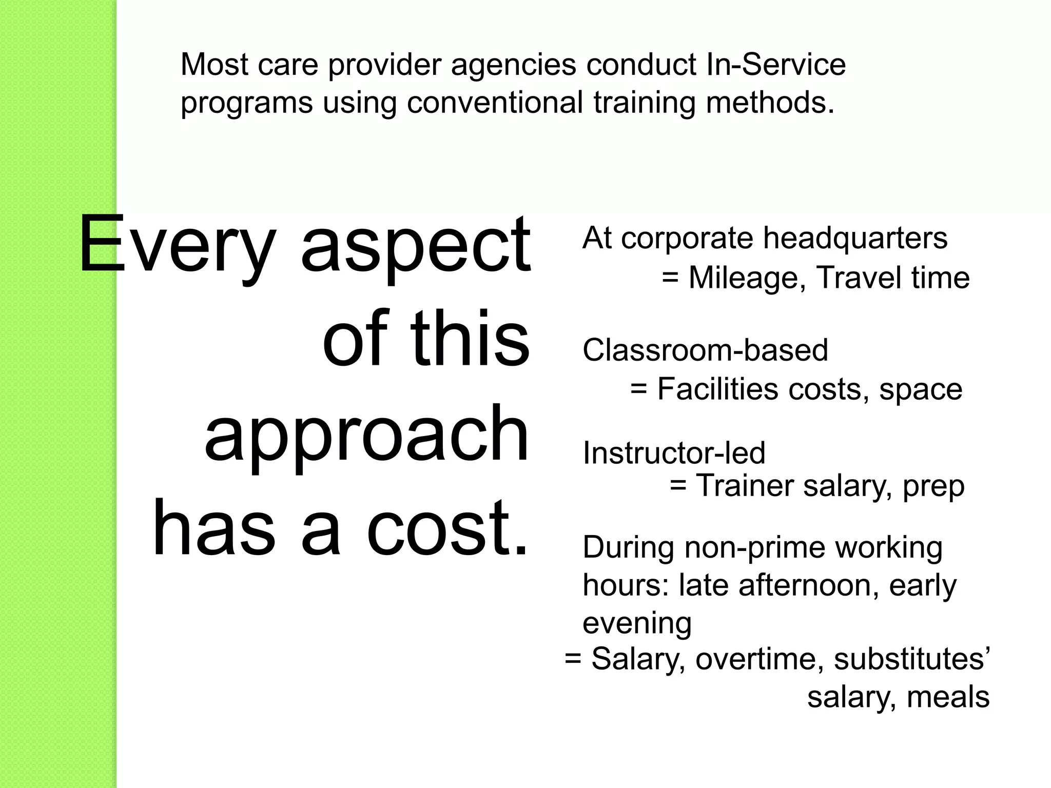 Most care provider agencies conduct In-Service
programs using conventional training methods.
Classroom-based
Instructor-led
At corporate headquarters
During non-prime working
hours: late afternoon, early
evening
Every aspect
of this
approach
has a cost.
= Mileage, Travel time
= Facilities costs, space
= Trainer salary, prep
= Salary, overtime, substitutes’
salary, meals
 