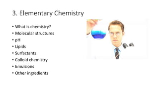 3. Elementary Chemistry
• What is chemistry?
• Molecular structures
• pH
• Lipids
• Surfactants
• Colloid chemistry
• Emulsions
• Other ingredients
 