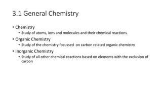 3.1 General Chemistry
• Chemistry
• Study of atoms, ions and molecules and their chemical reactions
• Organic Chemistry
• Study of the chemistry focussed on carbon related organic chemistry
• Inorganic Chemistry
• Study of all other chemical reactions based on elements with the exclusion of
carbon
 