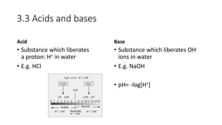 3.3 Acids and bases
Acid
• Substance which liberates
a proton: H+ in water
• E.g. HCl
Base
• Substance which liberates OH-
ions in water
• E.g. NaOH
• pH= -log[H+]
 