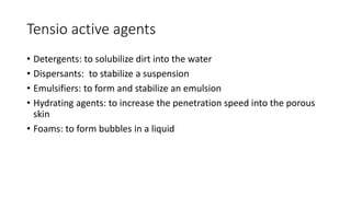 Tensio active agents
• Detergents: to solubilize dirt into the water
• Dispersants: to stabilize a suspension
• Emulsifiers: to form and stabilize an emulsion
• Hydrating agents: to increase the penetration speed into the porous
skin
• Foams: to form bubbles in a liquid
 