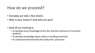 How do we proceed?
• Everyday we take a few sheets
• Who is your trainer? And who are you?
• Goal of our training is:
• to develop some knowledge of the skin and the mechanics of cosmetic
products
• To develop knowledge about safety in handling chemicals
• To understand theoretically the production processes
 