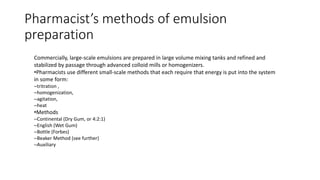 Commercially, large-scale emulsions are prepared in large volume mixing tanks and refined and
stabilized by passage through advanced colloid mills or homogenizers.
•Pharmacists use different small-scale methods that each require that energy is put into the system
in some form:
–tritration ,
–homogenization,
–agitation,
–heat
•Methods
–Continental (Dry Gum, or 4:2:1)
–English (Wet Gum)
–Bottle (Forbes)
–Beaker Method (see further)
–Auxiliary
Pharmacist’s methods of emulsion
preparation
 