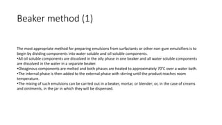 Beaker method (1)
The most appropriate method for preparing emulsions from surfactants or other non-gum emulsifiers is to
begin by dividing components into water soluble and oil soluble components.
•All oil soluble components are dissolved in the oily phase in one beaker and all water soluble components
are dissolved in the water in a separate beaker.
•Oleaginous components are melted and both phases are heated to approximately 70°C over a water bath.
•The internal phase is then added to the external phase with stirring until the product reaches room
temperature.
•The mixing of such emulsions can be carried out in a beaker, mortar, or blender; or, in the case of creams
and ointments, in the jar in which they will be dispensed.
 