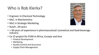 Who is Rob Klerkx?
• Engineer in Chemical Technology
• MsC. in Biochemistry
• MsC in Strategic Marketing
• Dutch , 64 years
• > 30 years of experience in pharmaceutical/ cosmetical and food-beverage
industry
• Ca 15 project for PUM in Africa, Europe and Asia
• Product Development
• Marketing
• Quality Control and Assurance
• Supply Chain Management
 