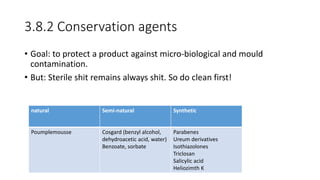 3.8.2 Conservation agents
• Goal: to protect a product against micro-biological and mould
contamination.
• But: Sterile shit remains always shit. So do clean first!
natural Semi-natural Synthetic
Poumplemousse Cosgard (benzyl alcohol,
dehydroacetic acid, water)
Benzoate, sorbate
Parabenes
Ureum derivatives
Isothiazolones
Triclosan
Salicylic acid
Heliozimth K
 