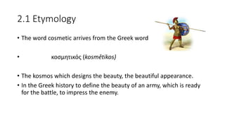 2.1 Etymology
• The word cosmetic arrives from the Greek word
• κοσμητικός (kosmêtikos)
• The kosmos which designs the beauty, the beautiful appearance.
• In the Greek history to define the beauty of an army, which is ready
for the battle, to impress the enemy.
 