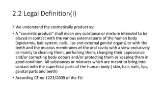 2.2 Legal Definition(I)
• We understand the cosmetically product as:
• A "cosmetic product" shall mean any substance or mixture intended to be
placed in contact with the various external parts of the human body
(epidermis, hair system, nails, lips and external genital organs) or with the
teeth and the mucous membranes of the oral cavity with a view exclusively
or mainly to cleaning them, perfuming them, changing their appearance
and/or correcting body odours and/or protecting them or keeping them in
good condition. All substances or mixtures which are meant to bring into
contact with the superficial parts of the human body ( skin, hair, nails, lips,
genital parts and teeth)
• According CE no 1223/2009 of the EU
 