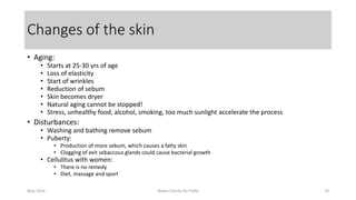 • Aging:
• Starts at 25-30 yrs of age
• Loss of elasticity
• Start of wrinkles
• Reduction of sebum
• Skin becomes dryer
• Natural aging cannot be stopped!
• Stress, unhealthy food, alcohol, smoking, too much sunlight accelerate the process
• Disturbances:
• Washing and bathing remove sebum
• Puberty:
• Production of more sebum, which causes a fatty skin
• Clogging of exit sebaccous glands could cause bacterial growth
• Cellulitus with women:
• There is no remedy
• Diet, massage and sport
May 2014 Robert Klerkx for PUM 76
Changes of the skin
 