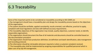 6.3 Traceability
Some of the important points to be considered on traceability according to ISO 22005 are
1.Top management should have a traceability plan and design the traceability process based on the objectives
of the organisation.
2.The system should be verifiable, applied consistently, results oriented, cost effective, practical to apply,
compliant with local regulations and also with defined accuracy requirements.
3.The traceability objectives of the organisation may include, quality objectives, customer needs, to identify
responsible organisations
4.The organisation should document the flow of all materials and documents should be controlled based on
the documentation procedure
5.The organisation should have production definition, lot definition and batch identification, data management
and recording protocols
6.The information should be retrievable whenever required or when a customer complaint received.
7. The traceability plan shall be implemented by assigning responsibilities for qualified personnel which is
taken care of by top HR management.
 