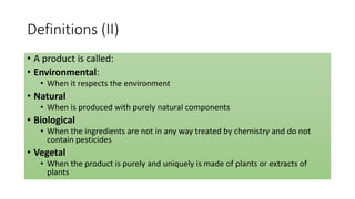 Definitions (II)
• A product is called:
• Environmental:
• When it respects the environment
• Natural
• When is produced with purely natural components
• Biological
• When the ingredients are not in any way treated by chemistry and do not
contain pesticides
• Vegetal
• When the product is purely and uniquely is made of plants or extracts of
plants
 
