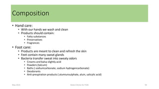 • Hand care:
• With our hands we wash and clean
• Products should contain:
• Fatty substances
• Preservatives
• Fragrances
• Foot care:
• Products are meant to clean and refresh the skin
• Feet contain many sweat glands
• Bacteria transfer sweat into sweaty odors
• Creams and balsa slightly acid
• Powders (talcum)
• Baths ( sodiumcarbonate, sodium hydrogencarbonate)
• Deodorants
• Anti-prespiration products ( alumiunsulphate, aluin, salicylic acid)
May 2014 Robert Klerkx for PUM 94
Composition
 