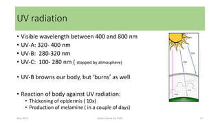 • Visible wavelength between 400 and 800 nm
• UV-A: 320- 400 nm
• UV-B: 280-320 nm
• UV-C: 100- 280 nm ( stopped by atmosphere)
• UV-B browns our body, but ‘burns’ as well
• Reaction of body against UV radiation:
• Thickening of epidermis ( 10x)
• Production of melamine ( in a couple of days)
May 2014 Robert Klerkx for PUM 97
UV radiation
 