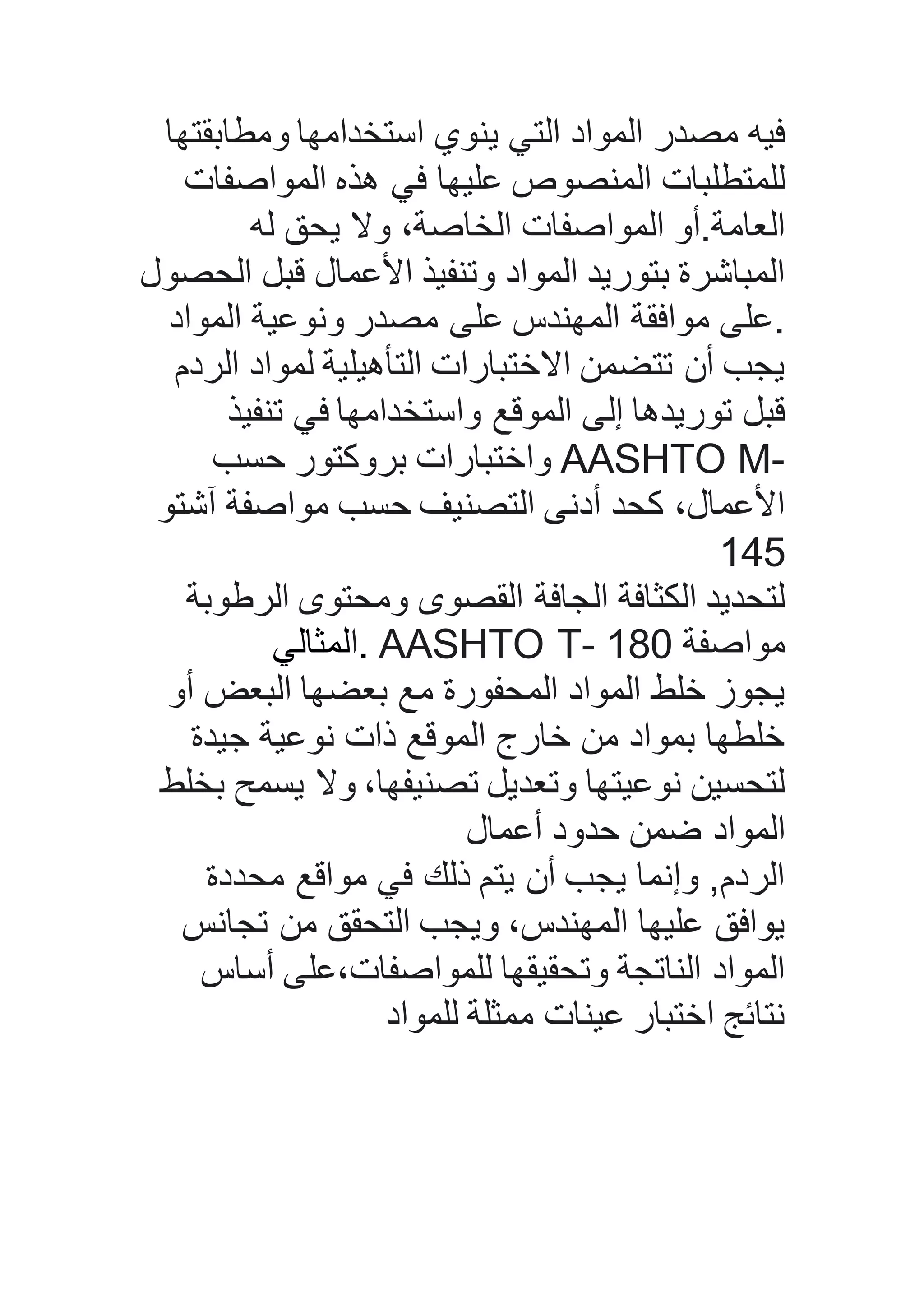 ‫ومطابقتها‬ ‫استخدامها‬ ‫ينوي‬ ‫التي‬ ‫المواد‬ ‫مصدر‬ ‫فيه‬
‫المواصفات‬ ‫هذه‬ ‫في‬ ‫عليها‬ ‫المنصوص‬ ‫للمتطلبات‬
‫له‬ ‫يحق‬ ‫وال‬ ،‫الخاصة‬ ‫المواصفات‬ ‫العامة.أو‬
‫الحصول‬ ‫قبل‬ ‫األعمال‬ ‫وتنفيذ‬ ‫المواد‬ ‫بتوريد‬ ‫المباشرة‬
‫المواد‬ ‫ونوعية‬ ‫مصدر‬ ‫على‬ ‫المهندس‬ ‫موافقة‬ ‫.على‬
‫الردم‬ ‫لمواد‬ ‫التأهيلية‬ ‫االختبارات‬ ‫تتضمن‬ ‫أن‬ ‫يجب‬
‫تنفيذ‬ ‫في‬ ‫واستخدامها‬ ‫الموقع‬ ‫إلى‬ ‫توريدها‬ ‫قبل‬
‫حسب‬ ‫بروكتور‬ ‫واختبارات‬ AASHTO M-
‫آشتو‬ ‫مواصفة‬ ‫حسب‬ ‫التصنيف‬ ‫أدنى‬ ‫كحد‬ ،‫األعمال‬
149
‫الرطوبة‬ ‫ومحتوى‬ ‫القصوى‬ ‫الجافة‬ ‫الكثافة‬ ‫لتحديد‬
‫.المثالي‬ AASHTO T- 181 ‫مواصفة‬
‫أو‬ ‫البعض‬ ‫بعضها‬ ‫مع‬ ‫المحفورة‬ ‫المواد‬ ‫خلط‬ ‫يجوز‬
‫جيدة‬ ‫نوعية‬ ‫ذات‬ ‫الموقع‬ ‫خارج‬ ‫من‬ ‫بمواد‬ ‫خلطها‬
‫بخلط‬ ‫يسمح‬ ‫وال‬ ،‫تصنيفها‬ ‫وتعديل‬ ‫نوعيتها‬ ‫لتحسين‬
‫أعمال‬ ‫حدود‬ ‫ضمن‬ ‫المواد‬
‫محددة‬ ‫مواقع‬ ‫في‬ ‫ذلك‬ ‫يتم‬ ‫أن‬ ‫يجب‬ ‫وإنما‬ ,‫الردم‬
‫تجانس‬ ‫من‬ ‫التحقق‬ ‫ويجب‬ ،‫المهندس‬ ‫عليها‬ ‫يوافق‬
‫أساس‬ ‫للمواصفات،على‬ ‫وتحقيقها‬ ‫الناتجة‬ ‫المواد‬
‫للمواد‬ ‫ممثلة‬ ‫عينات‬ ‫اختبار‬ ‫نتائج‬
 