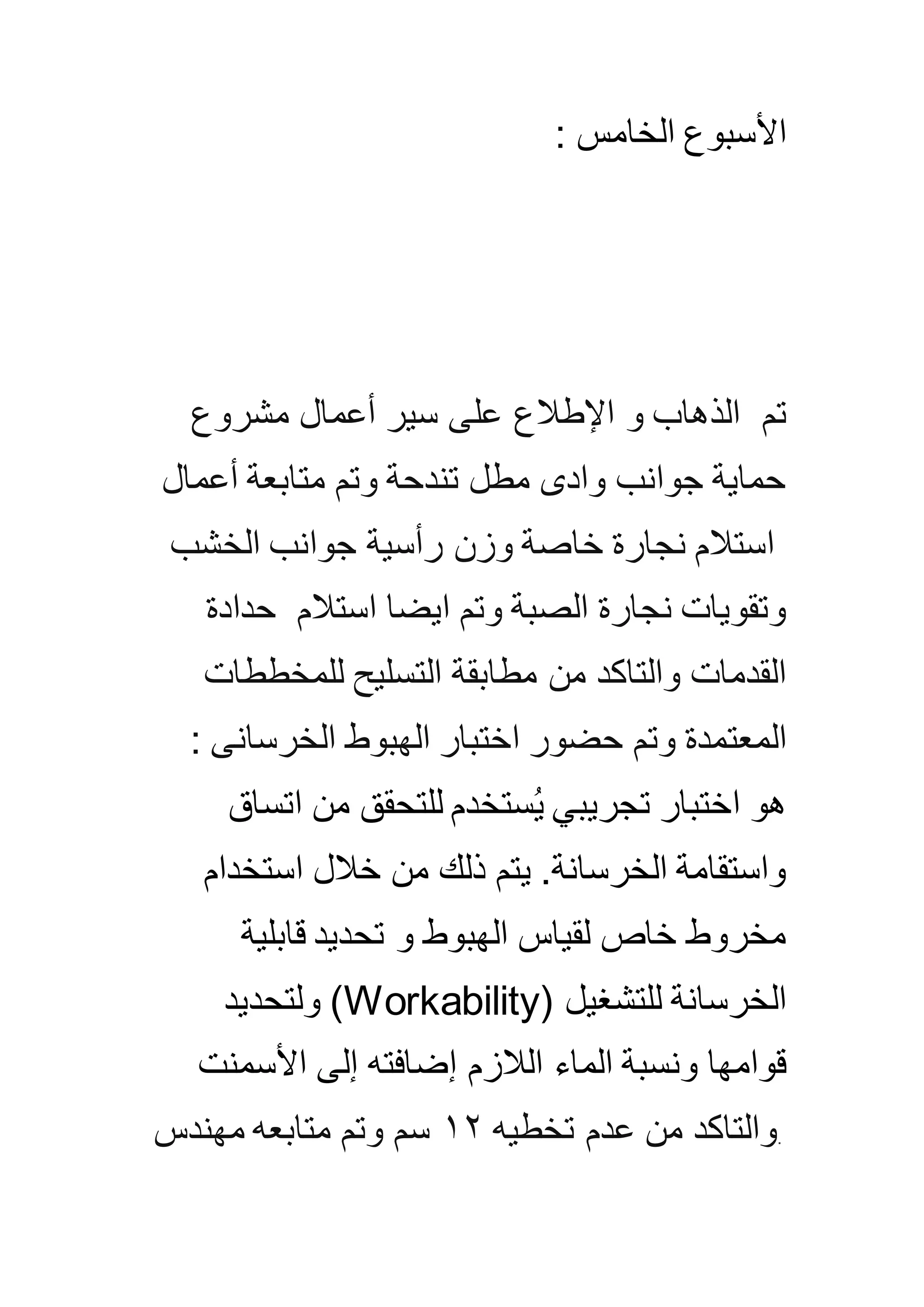 : ‫الخامس‬ ‫األسبوع‬
‫تم‬‫اإلطالع‬ ‫و‬ ‫الذهاب‬‫مشروع‬ ‫أعمال‬ ‫سير‬ ‫على‬
‫أعمال‬ ‫متابعة‬ ‫وتم‬ ‫تندحة‬ ‫مطل‬ ‫وادى‬ ‫جوانب‬ ‫حماية‬
‫الخشب‬ ‫جوانب‬ ‫رأسية‬ ‫وزن‬ ‫خاصة‬ ‫نجارة‬ ‫استالم‬
‫استالم‬ ‫ايضا‬ ‫وتم‬ ‫الصبة‬ ‫نجارة‬ ‫وتقويات‬‫حدادة‬
‫للمخططات‬ ‫التسليح‬ ‫مطابقة‬ ‫من‬ ‫والتاكد‬ ‫القدمات‬
‫المعتمدة‬‫الخرسانى‬ ‫الهبوط‬ ‫اختبار‬ ‫حضور‬ ‫وتم‬:
‫اتساق‬ ‫من‬ ‫للتحقق‬ ‫ستخدم‬ُ‫ي‬ ‫تجريبي‬ ‫اختبار‬ ‫هو‬
‫استخدام‬ ‫خالل‬ ‫من‬ ‫ذلك‬ ‫يتم‬ .‫الخرسانة‬ ‫واستقامة‬
‫قابلية‬ ‫تحديد‬ ‫و‬ ‫الهبوط‬ ‫لقياس‬ ‫خاص‬ ‫مخروط‬
‫للتشغيل‬ ‫الخرسانة‬(Workability)‫ولتحديد‬
‫األسمنت‬ ‫إلى‬ ‫إضافته‬ ‫الالزم‬ ‫الماء‬ ‫ونسبة‬ ‫قوامها‬
.‫تخطيه‬ ‫عدم‬ ‫من‬ ‫والتاكد‬٢١‫سم‬‫مهندس‬ ‫متابعه‬ ‫وتم‬
 
