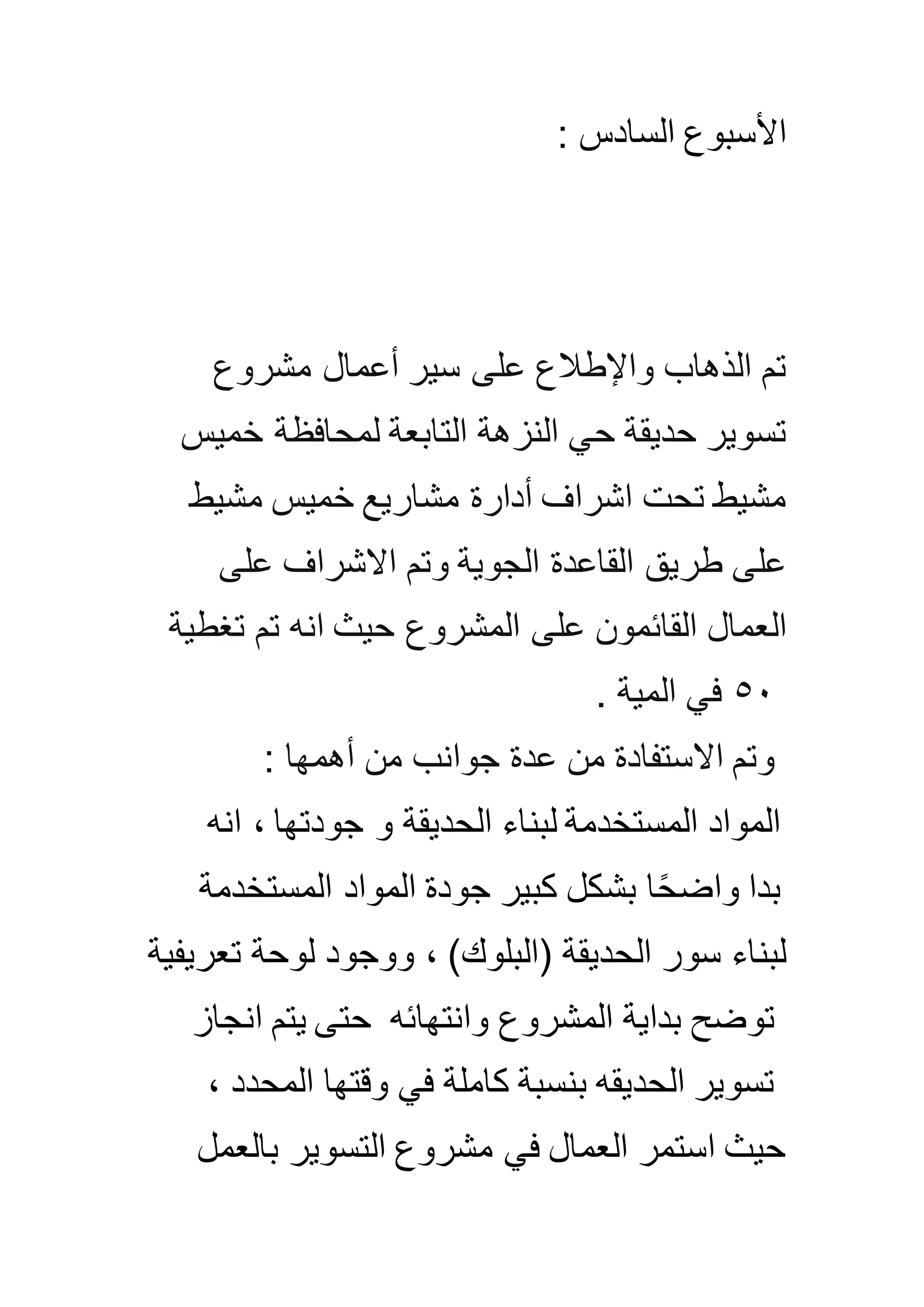 : ‫السادس‬ ‫األسبوع‬
‫مشروع‬ ‫أعمال‬ ‫سير‬ ‫على‬ ‫واإلطالع‬ ‫الذهاب‬ ‫تم‬
‫النزهة‬ ‫حي‬ ‫حديقة‬ ‫تسوير‬‫خميس‬ ‫لمحافظة‬ ‫التابعة‬
‫مشيط‬ ‫خميس‬ ‫مشاريع‬ ‫أدارة‬ ‫اشراف‬ ‫تحت‬ ‫مشيط‬
‫على‬ ‫االشراف‬ ‫وتم‬ ‫الجوية‬ ‫القاعدة‬ ‫طريق‬ ‫على‬
‫على‬ ‫القائمون‬ ‫العمال‬‫المشروع‬‫تغطية‬ ‫تم‬ ‫انه‬ ‫حيث‬
٠٥‫المية‬ ‫في‬.
: ‫أهمها‬ ‫من‬ ‫جوانب‬ ‫عدة‬ ‫من‬ ‫االستفادة‬ ‫وتم‬
‫الحديقة‬ ‫لبناء‬ ‫المستخدمة‬ ‫المواد‬‫جودتها‬ ‫و‬‫انه‬ ،
‫بدا‬‫كبير‬ ‫بشكل‬ ‫ا‬ً‫ح‬‫واض‬‫جودة‬‫المستخدمة‬ ‫المواد‬
)‫(البلوك‬ ‫الحديقة‬ ‫سور‬ ‫لبناء‬‫ووجود‬ ،‫تعريف‬ ‫لوحة‬‫ية‬
‫وانتهائه‬ ‫المشروع‬ ‫بداية‬ ‫توضح‬‫انجاز‬ ‫يتم‬ ‫حتى‬
‫المحدد‬ ‫وقتها‬ ‫في‬ ‫كاملة‬ ‫بنسبة‬ ‫الحديقه‬ ‫تسوير‬،
‫بالعمل‬ ‫التسوير‬ ‫مشروع‬ ‫في‬ ‫العمال‬ ‫استمر‬ ‫حيث‬
 