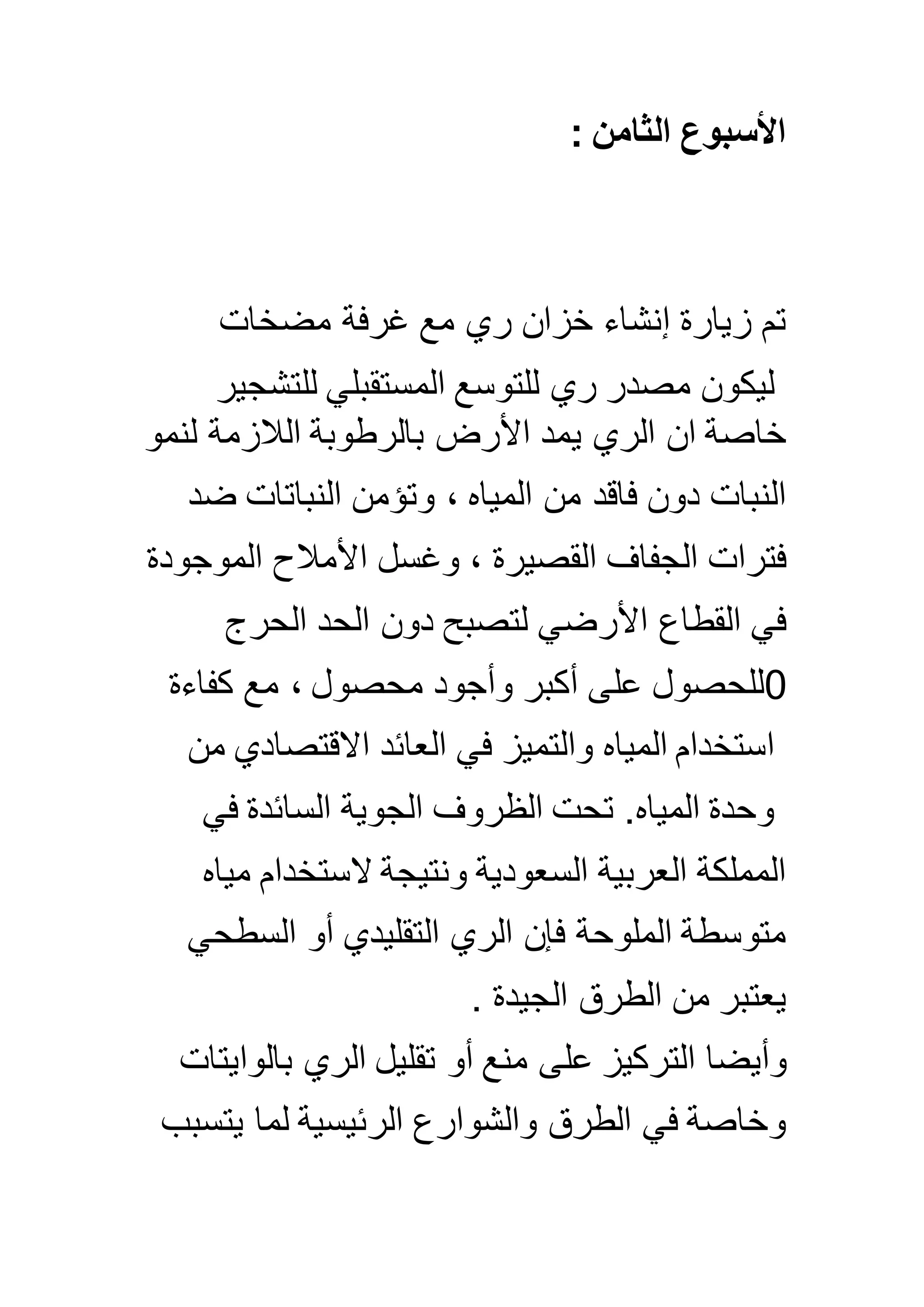 : ‫الثامن‬ ‫األسبوع‬
‫مضخات‬ ‫غرفة‬ ‫مع‬ ‫ري‬ ‫خزان‬ ‫إنشاء‬ ‫زيارة‬ ‫تم‬
‫للتشجير‬ ‫المستقبلي‬ ‫للتوسع‬ ‫ري‬ ‫مصدر‬ ‫ليكون‬
‫خاصة‬‫ي‬ ‫الري‬ ‫ان‬‫لنمو‬ ‫الالزمة‬ ‫بالرطوبة‬ ‫األرض‬ ‫مد‬
‫ضد‬ ‫النباتات‬ ‫وتؤمن‬ ، ‫المياه‬ ‫من‬ ‫فاقد‬ ‫دون‬ ‫النبات‬
‫الموجود‬ ‫األمالح‬ ‫وغسل‬ ، ‫القصيرة‬ ‫الجفاف‬ ‫فترات‬‫ة‬
‫الحرج‬ ‫الحد‬ ‫دون‬ ‫لتصبح‬ ‫األرضي‬ ‫القطاع‬ ‫في‬
0‫كفاءة‬ ‫مع‬ ، ‫محصول‬ ‫وأجود‬ ‫أكبر‬ ‫على‬ ‫للحصول‬
‫من‬ ‫االقتصادي‬ ‫العائد‬ ‫في‬ ‫والتميز‬ ‫المياه‬ ‫استخدام‬
‫في‬ ‫السائدة‬ ‫الجوية‬ ‫الظروف‬ ‫تحت‬ .‫المياه‬ ‫وحدة‬
‫مياه‬ ‫الستخدام‬ ‫ونتيجة‬ ‫السعودية‬ ‫العربية‬ ‫المملكة‬
‫السطحي‬ ‫أو‬ ‫التقليدي‬ ‫الري‬ ‫فإن‬ ‫الملوحة‬ ‫متوسطة‬
‫الجيدة‬ ‫الطرق‬ ‫من‬ ‫يعتبر‬.
‫وأيضا‬‫بالوايتات‬ ‫الري‬ ‫تقليل‬ ‫أو‬ ‫منع‬ ‫على‬ ‫التركيز‬
‫يتسبب‬ ‫لما‬ ‫الرئيسية‬ ‫والشوارع‬ ‫الطرق‬ ‫في‬ ‫وخاصة‬
 