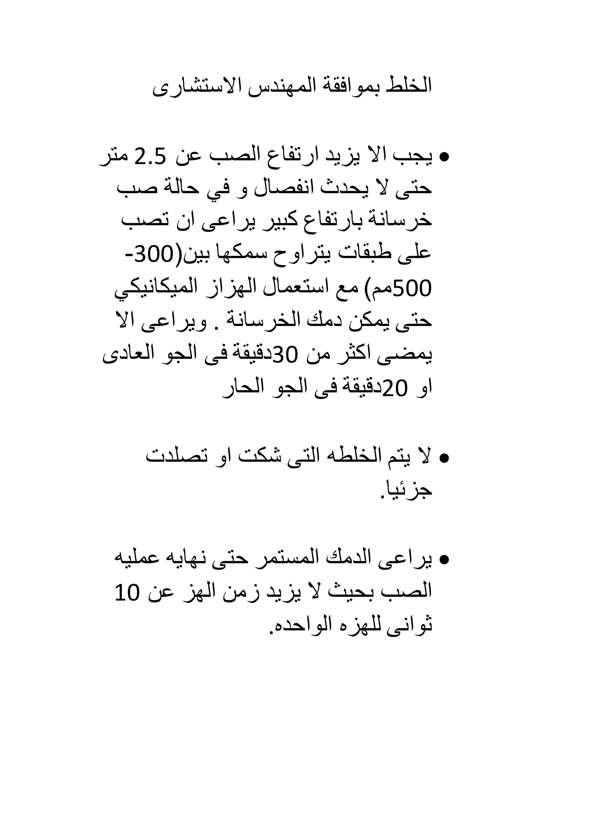 ‫االستشارى‬ ‫المهندس‬ ‫بموافقة‬ ‫الخلط‬
‫ي‬‫عن‬ ‫الصب‬ ‫ارتفاع‬ ‫يزيد‬ ‫اال‬ ‫جب‬5.0‫متر‬
‫صب‬ ‫حالة‬ ‫في‬ ‫و‬ ‫انفصال‬ ‫يحدث‬ ‫ال‬ ‫حتى‬
‫تصب‬ ‫ان‬ ‫يراعى‬ ‫كبير‬ ‫بارتفاع‬ ‫خرسانة‬
(‫بين‬ ‫سمكها‬ ‫يتراوح‬ ‫طبقات‬ ‫على‬833-
033‫الميكانيكي‬ ‫الهزاز‬ ‫استعمال‬ ‫مع‬ )‫مم‬
‫اال‬ ‫ويراعى‬ . ‫الخرسانة‬ ‫دمك‬ ‫يمكن‬ ‫حتى‬
‫من‬ ‫اكثر‬ ‫يمضى‬83‫العادى‬ ‫الجو‬ ‫فى‬ ‫دقيقة‬
‫او‬53‫الجو‬ ‫فى‬ ‫دقيقة‬‫الحار‬
‫تصلدت‬ ‫او‬ ‫شكت‬ ‫التى‬ ‫الخلطه‬ ‫يتم‬ ‫ال‬
‫جزئيا‬.
‫عمليه‬ ‫نهايه‬ ‫حتى‬ ‫المستمر‬ ‫الدمك‬ ‫يراعى‬
‫عن‬ ‫الهز‬ ‫زمن‬ ‫يزيد‬ ‫ال‬ ‫بحيث‬ ‫الصب‬13
‫الواحده‬ ‫للهزه‬ ‫ثوانى‬.
 