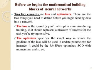 18
Before we begin: the mathematical building
blocks of neural networks
 Two key concepts are loss and optimizers. These are the
two things you need to define before you begin feeding data
into a network.
The loss is the quantity you’ll attempt to minimize during
training, so it should represent a measure of success for the
task you’re trying to solve.
The optimizer specifies the exact way in which the
gradient of the loss will be used to update parameters: for
instance, it could be the RMSProp optimizer, SGD with
momentum, and so on.
 