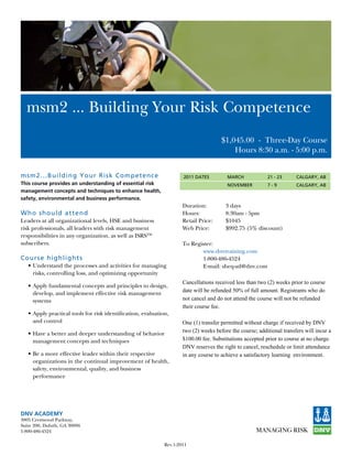 msm2	...	Building	Your	Risk	Competence	
                                                                                      $1,045.00 - Three-Day	Course
                                                                                          Hours 8:30 a.m. - 5:00 p.m.


m sm 2...Building Y our Risk Competen ce                             2011 DATES         MARCH             21 - 23      CALGARY, AB
This course provides an understanding of essential risk                                 NOVEMBER          7-9          CALGARY, AB
management concepts and techniques to enhance health,
safety, environmental and business performance.
                                                                     Duration:          3 days
W h o s hould at tend                                                Hours:             8:30am - 5pm
Leaders at all organizational levels, HSE and business               Retail Price:      $1045
risk professionals, all leaders with risk management                 Web Price:         $992.75 (5% discount)
responsibilities in any organization, as well as ISRSTM
subscribers.                                                         To Register:
                                                                            www.dnvtraining.com
Cour s e highligh ts                                                        1-800-486-4524
   •	Understand	the	processes	and	activities	for	managing	                  E-mail: sheq-atl@dnv.com
     risks, controlling loss, and optimizing opportunity
                                                                     Cancellations received less than two (2) weeks prior to course
   •	Apply	fundamental	concepts	and	principles	to	design,	
                                                                     date will be refunded 50% of full amount. Registrants who do
     develop, and implement effective risk management
     systems                                                         not cancel and do not attend the course will not be refunded
                                                                     their course fee.
   •	Apply	practical	tools	for	risk	identification,	evaluation,	
     and control                                                     One (1) transfer permitted without charge if received by DNV
                                                                     two (2) weeks before the course; additional transfers will incur a
   •	Have	a	better	and	deeper	understanding	of	behavior
     management concepts and techniques                              $100.00 fee. Substitutions accepted prior to course at no charge.
                                                                     DNV reserves the right to cancel, reschedule or limit attendance
   •	Be	a	more	effective	leader	within	their	respective	             in any course to achieve a satisfactory learning environment.
     organizations in the continual improvement of health,
     safety, environmental, quality, and business
     performance




DNV ACADEMY
3805	Crestwood	Parkway,
Suite	200,	Duluth,	GA	30096
1-800-486-4524

                                                             Rev.1-2011
 