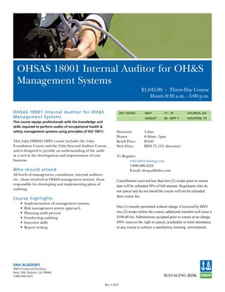 OHSAS 18001 Internal Auditor for OH&S
  Management Systems
                                                                                      $1,045.00		-		Three-Day Course
                                                                                          Hours 8:30 a.m. - 5:00 p.m.


O H S AS 18001 In ternal Auditor for O H&S                            2011 DATES        MAY          17 - 19          ATLANTA, GA
M a n agement Systems                                                                   AUGUST       30 - SEPT 1      HOUSTON, TX
This course equips professionals with the knowledge and
skills required to perform audits of occupational health &
safety management systems using principles of ISO 19011.             Duration:          3 days
                                                                     Hours:             8:30am - 5pm
This 3-day OHSAS 18001 course includes the 1-day                     Retail	Price:	     $1045
Foundation Course and the 2-day Internal Auditor Course,             Web	Price:	        $992.75	(5%	discount)
and is designed to provide an understanding of the audit
as a tool in the development and improvement of your                 To	Register:
business.                                                                   www.dnvtraining.com
                                                                     	      1-800-486-4524
W h o s hould at tend                                                       E-mail: sheq-atl@dnv.com
All levels of management, consultants, internal auditors,
etc., those involved in OH&S management systems, those               Cancellations received less than two (2) weeks prior to course
responsible for developing and implementing plans of                 date will be refunded 50% of full amount. Registrants who do
auditing.
                                                                     not cancel and do not attend the course will not be refunded
                                                                     their course fee.
Cour s e highligh ts
     •	 Implementation	of	management	systems	
     •	 Risk	management	system	approach                              One (1) transfer permitted without charge if received by DNV
     •	 Planning	audit	process                                       two (2) weeks before the course; additional transfers will incur a
     •	 Conducting	auditing	                                         $100.00 fee. Substitutions accepted prior to course at no charge.
     •	 Interview	skills	                                            DNV reserves the right to cancel, reschedule or limit attendance
     •	 Report	writing                                               in any course to achieve a satisfactory learning environment.




DNV ACADEMY
3805	Crestwood	Parkway,
Suite	200,	Duluth,	GA	30096
1-800-486-4524

                                                             Rev.1-2011
 