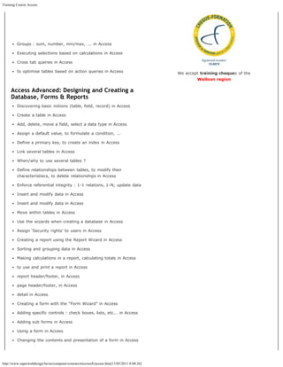Training Course Access




         Groups : sum, number, min/max, ... in Access

         Executing selections based on calculations in Access

         Cross tab queries in Access

         to optimise tables based on action queries in Access                               We accept training cheques of the
                                                                                                    Walloon region

     Access Advanced: Designing and Creating a
     Database, Forms & Reports
         Discovering basic notions (table, field, record) in Access

         Create a table in Access

         Add, delete, move a field, select a data type in Access

         Assign a default value, to formulate a condition, ...

         Define a primary key, to create an index in Access

         Link several tables in Access

         When/why to use several tables ?

         Define relationships between tables, to modify their
         characteristiecs, to delete relationships in Access

         Enforce referential integrity : 1-1 relations, 1-N; update data

         Insert and modify data in Access

         Insert and modify data in Access

         Move within tables in Access

         Use the wizards when creating a database in Access

         Assign ‘Security rights’ to users in Access

         Creating a report using the Report Wizard in Access

         Sorting and grouping data in Access

         Making calculations in a report, calculating totals in Access

         to use and print a report in Access

         report header/footer, in Access

         page header/footer, in Access

         detail in Access

         Creating a form with the “Form Wizard” in Access

         Adding specific controls : check boxes, lists, etc... in Access

         Adding sub forms in Access

         Using a form in Access

         Changing the contents and presentation of a form in Access




http://www.superwebdesign.be/en/computer/courses/microsoft/access.htm[11/05/2011 8:08:26]
 
