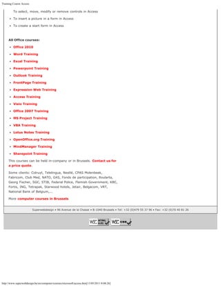 Training Course Access

         To select, move, modify or remove controls in Access

         To insert a picture in a form in Access

         To create a start form in Access



     All Office courses:

         Office 2010

         Word Training

         Excel Training

         Powerpoint Training

         Outlook Training

         FrontPage Training

         Expression Web Training

         Access Training

         Visio Training

         Office 2007 Training

         MS Project Training

         VBA Training

         Lotus Notes Training

         OpenOffice.org Training

         MindManager Training

         Sharepoint Training

     This courses can be held in-company or in Brussels. Contact us for
     a price quote.

     Some clients: Colruyt, Telelingua, Nestlé, CPAS Molenbeek,
     Fabricom, Club Med, NATO, G4S, Fonds de participation, Roularta,
     Georg Fischer, SGC, STIB, Federal Police, Flemish Government, KBC,
     Fortis, ING, Tetrapak, Starwood hotels, Jetair, Belgacom, VRT,
     National Bank of Belgium,...

     More computer courses in Brussels


                         Superwebdesign • 96 Avenue de la Chasse • B-1040 Brussels • Tel: +32 (0)479 55 37 96 • Fax: +32 (0)70 40 81 26




http://www.superwebdesign.be/en/computer/courses/microsoft/access.htm[11/05/2011 8:08:26]
 