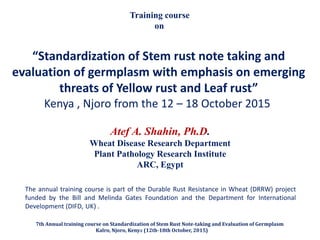 “Standardization of Stem rust note taking and
evaluation of germplasm with emphasis on emerging
threats of Yellow rust and Leaf rust”
Kenya , Njoro from the 12 – 18 October 2015
Training course
on
The annual training course is part of the Durable Rust Resistance in Wheat (DRRW) project
funded by the Bill and Melinda Gates Foundation and the Department for International
Development (DIFD, UK( .
Atef A. Shahin, Ph.D.
Wheat Disease Research Department
Plant Pathology Research Institute
ARC, Egypt
7th Annual training course on Standardization of Stem Rust Note-taking and Evaluation of Germplasm
Kalro, Njoro, Kenya (12th-18th October, 2015)
 