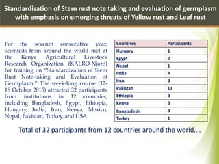 Standardization of Stem rust note taking and evaluation of germplasm
with emphasis on emerging threats of Yellow rust and Leaf rust
Total of 32 participants from 12 countries around the world….
Countries Participants
Hungary 1
Egypt 2
Nepal 1
India 4
Iran 3
Pakistan 11
Ethiopia 3
Kenya 3
Bangladesh 3
Turkey 1
For the seventh consecutive year,
scientists from around the world met at
the Kenya Agricultural Livestock
Research Organization (KALRO-Njoro)
for training on “Standardization of Stem
Rust Note-taking and Evaluation of
Germplasm.” The week-long course (12-
18 October 2015) attracted 32 participants
from institutions in 12 countries,
including Bangladesh, Egypt, Ethiopia,
Hungary, India, Iran, Kenya, Mexico,
Nepal, Pakistan, Turkey, and USA.
 