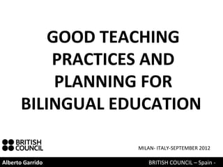 GOOD TEACHING
          PRACTICES AND
           PLANNING FOR
      BILINGUAL EDUCATION

                  MILAN- ITALY-SEPTEMBER 2012

Alberto Garrido      BRITISH COUNCIL – Spain -
 