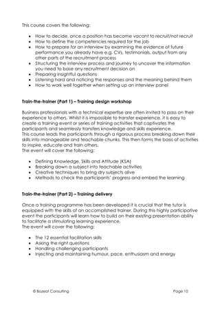 This course covers the following:

   •    How to decide, once a position has become vacant to recruit/not recruit
   •    How to define the competencies required for the job
   •    How to prepare for an interview by examining the evidence of future
        performance you already have e.g. CVs, testimonials, output from any
        other parts of the recruitment process
   •    Structuring the interview process and journey to uncover the information
        you need to base any recruitment decision on
   •    Preparing insightful questions
   •    Listening hard and noticing the responses and the meaning behind them
   •    How to work well together when setting up an interview panel


Train-the-trainer (Part 1) – Training design workshop

Business professionals with a technical expertise are often invited to pass on their
experience to others. Whilst it is impossible to transfer experience, it is easy to
create a training event or series of training activities that captivates the
participants and seamlessly transfers knowledge and skills experience.
This course leads the participants through a rigorous process breaking down their
skills into manageable and teachable chunks. This then forms the basis of activities
to inspire, educate and train others.
The event will cover the following:

   •    Defining Knowledge, Skills and Attitude (KSA)
   •    Breaking down a subject into teachable activities
   •    Creative techniques to bring dry subjects alive
   •    Methods to check the participants’ progress and embed the learning


Train-the-trainer (Part 2) – Training delivery

Once a training programme has been developed it is crucial that the tutor is
equipped with the skills of an accomplished trainer. During this highly participative
event the participants will learn how to build on their existing presentation ability
to facilitate a stimulating learning experience.
The event will cover the following:

   •    The 12 essential facilitation skills
   •    Asking the right questions
   •    Handling challenging participants
   •    Injecting and maintaining humour, pace, enthusiasm and energy




       © Bozeat Consulting                                               Page 10
 