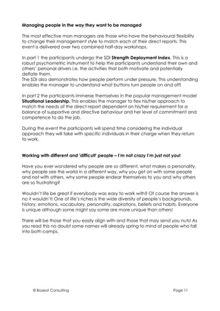 Managing people in the way they want to be managed

The most effective man managers are those who have the behavioural flexibility
to change their management style to match each of their direct reports. This
event is delivered over two combined half-day workshops.

In part 1 the participants undergo the SDI Strength Deployment Index. This is a
robust psychometric instrument to help the participants understand their own and
others’ personal drivers i.e. the activities that both motivate and potentially
deflate them.
The SDI also demonstrates how people perform under pressure. This understanding
enables the manager to understand what buttons turn people on and off!

In part 2 the participants immerse themselves in the popular management model
Situational Leadership. This enables the manager to flex his/her approach to
match the needs of the direct report dependent on his/her requirement for a
balance of supportive and directive behaviour and her level of commitment and
competence to do the job.

During the event the participants will spend time considering the individual
approach they will take with specific individuals in their charge when they return
to work.


Working with different and 'difficult' people – I’m not crazy I’m just not you!

Have you ever wondered why people are so different, what makes a personality,
why people see the world in a different way, why you get on with some people
and not with others, why some people endear themselves to you and why others
are so frustrating?

Wouldn’t life be great if everybody was easy to work with? Of course the answer is
no it wouldn’t! One of life’s riches is the wide diversity of people’s backgrounds,
history, emotions, vocabulary, personality, aspirations, beliefs and habits. Everyone
is unique although some might say some are more unique than others!

There will be those that you easily align with and those that may send you nuts! As
you read this no doubt some names will already spring to mind of people who fall
into both camps.




     © Bozeat Consulting                                                   Page 11
 