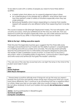To be able to work with a variety of people you need to have three distinct
qualities:

   •    A belief system that allows you to suspend judgement about others
   •    An understanding of why people are so different, what drives them and
        how they perform under a variety of situations especially when they are
        under pressure
   •    Behavioural flexibility which means responding in a manner that creates
        rapport with people who are different rather than expecting them to be like
        you

This course is based on SDI (Strength Deployment Index). This tool will explain, with
uncanny accuracy, what your preferences for the way you work are, how you
respond to particular situations especially when you are under pressure and how
the people around you differ. A fascinating insight into human nature!


Write to the top! – Writing executive reports

Peter Drucker the legendary business guru suggests that the three skills every
manager and professional must master are the ability to present, run/participate
in a meeting and write accurately and concisely. This one-day event primarily
teaches the participants how to write letters and reports designed to persuade
the reader to take a preferred course of action. It covers how to structure a
document, write a compelling series of arguments, communicate in clear English
and write words and sentences that grab the reader’s attention.


“You are one of the very few [coaches] who can light the lamp in the mind of the
student and make it clear.”

Alan
Senior Engineer
Rolls-Royce Aerospace


“Always keep a positive attitude even if things do not go the way you expect.
Analyse the outcome and identify where things went wrong and what you could
have done differently. Don’t continue to do something that has a negative effect
on others. Keep your eye on your goal, alter your course to keep on track.
Do not allow anybody to burst your bubble and equally do not become a bubble
burster!”

James (during participation in Breakthrough!)
Technical specialist
Computer consultancy



       © Bozeat Consulting                                               Page 12
 