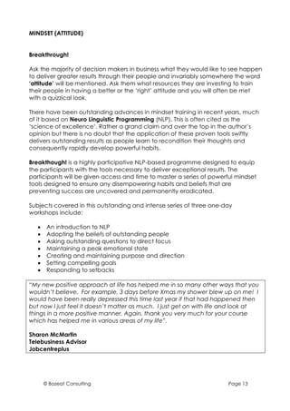 MINDSET (ATTITUDE)


Breakthrough!

Ask the majority of decision makers in business what they would like to see happen
to deliver greater results through their people and invariably somewhere the word
‘attitude’ will be mentioned. Ask them what resources they are investing to train
their people in having a better or the ‘right’ attitude and you will often be met
with a quizzical look.

There have been outstanding advances in mindset training in recent years, much
of it based on Neuro Linguistic Programming (NLP). This is often cited as the
‘science of excellence’. Rather a grand claim and over the top in the author’s
opinion but there is no doubt that the application of these proven tools swiftly
delivers outstanding results as people learn to recondition their thoughts and
consequently rapidly develop powerful habits.

Breakthough! is a highly participative NLP-based programme designed to equip
the participants with the tools necessary to deliver exceptional results. The
participants will be given access and time to master a series of powerful mindset
tools designed to ensure any disempowering habits and beliefs that are
preventing success are uncovered and permanently eradicated.

Subjects covered in this outstanding and intense series of three one-day
workshops include:

   •    An introduction to NLP
   •    Adopting the beliefs of outstanding people
   •    Asking outstanding questions to direct focus
   •    Maintaining a peak emotional state
   •    Creating and maintaining purpose and direction
   •    Setting compelling goals
   •    Responding to setbacks

“My new positive approach at life has helped me in so many other ways that you
wouldn’t believe. For example, 3 days before Xmas my shower blew up on me! I
would have been really depressed this time last year if that had happened then
but now I just feel it doesn’t matter as much. I just get on with life and look at
things in a more positive manner. Again, thank you very much for your course
which has helped me in various areas of my life”.

Sharon McMartin
Telebusiness Advisor
Jobcentreplus




       © Bozeat Consulting                                             Page 13
 