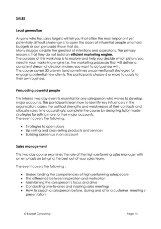 SALES


Lead generation

Anyone who has sales targets will tell you that often the most important yet
potentially difficult challenge is to open the doors of influential people who hold
budgets or can persuade those that do.
Many struggle despite the greatest of intentions and aspirations. The primary
reason is that they do not build an efficient marketing engine.
The purpose of this workshop is to explore and help you decide which pistons you
need in your marketing engine i.e. the marketing processes that will deliver a
consistent stream of decision makers you want to do business with.
The course covers 33 proven (and sometimes unconventional) strategies for
engaging potential new clients. The participants choose 6 or more to apply to
their own business.


Persuading powerful people

This intense two-day event is essential for any salesperson who wishes to develop
major accounts. The participants learn how to identify key influencers in the
organisation, assess the political strengths and weaknesses of their contacts and
allocate sales time accordingly, complete the course by designing tailor-made
strategies for selling more to their major accounts.
The event covers the following:

   •    Strategies to open doors
   •    Up-selling and cross-selling products and services
   •    Building consensus in an account


Sales management

This two-day course examines the role of the high-performing sales manager with
an emphasis on bringing the best out of your sales team.

The event covers the following :

   •    Understanding the competencies of high-performing salespeople
   •    The difference between inspiration and motivation
   •    Maintaining the salesperson’s focus and drive
   •    Conducting one-to-ones and inspiring sales meetings
   •    How to coach a salesperson before, during and after a customer meeting /
        presentation




       © Bozeat Consulting                                              Page 14
 