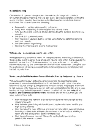 The sales meeting

Once a door is opened to a prospect the next crucial stage is to conduct
an outstanding sales meeting. This two-day event covers preparation, setting the
scene and then steering the meeting so that both parties reach their desired
outcomes. The course covers the following:

   •    Preparation - setting sales meeting outcomes
   •    Using the 4 Ps opening to build rapport and set the scene
   •    Why questions are so critical and understanding the purpose behind every
        question
   •    The S.P.P.E.V. question formula
   •    How to present your product or service using features, potential benefits
        and true benefits
   •    The principles of negotiating
   •    Closing the meeting and closing the business!


Writing copy – composing powerful sales letters

Writing sales copy is a critical talent for salespeople and marketing professionals.
This one-day event teaches the participants how to write letters that persuade the
reader to take action. Critical elements of any sales letter are a compelling
headline followed by one or two sentences that inspire the reader. During the day
the participants will compose a draft sales letter and/or promotional document
for their organisation.


The Accomplished Networker – Personal introductions by design not by chance

Without doubt in today’s difficult economic climate it is essential for sales
professionals to consistently build rock-solid relationships with advocates who
become a source of high quality personal introductions to the people they want
to talk business with. This course covers both personal/relationship skills and a step-
by-step strategy to build a powerful network. Studies indicate that only 3% of
business professionals actively network. If you are one of the 97% then you will
want to learn these skills:

   •    How to design the network of people you would like to build high quality
        relationships with
   •    How to leverage existing relationships and inspire advocates to offer you
        high-quality referrals
   •    How to make the most of formal and informal networking events including
        initiating conversations with people you have not met before, working a
        room and the all important post-event follow up
   •    How to apply one or more of 20 specific strategies for generating
        predictable referred business


       © Bozeat Consulting                                                Page 16
 