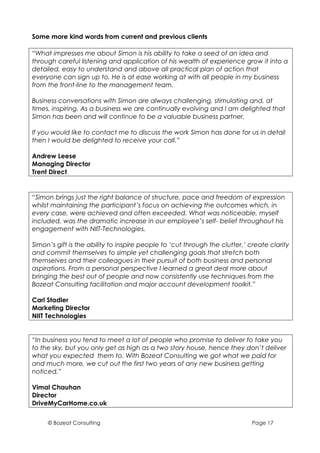 Some more kind words from current and previous clients

“What impresses me about Simon is his ability to take a seed of an idea and
through careful listening and application of his wealth of experience grow it into a
detailed, easy to understand and above all practical plan of action that
everyone can sign up to. He is at ease working at with all people in my business
from the front-line to the management team.

Business conversations with Simon are always challenging, stimulating and, at
times, inspiring. As a business we are continually evolving and I am delighted that
Simon has been and will continue to be a valuable business partner.

If you would like to contact me to discuss the work Simon has done for us in detail
then I would be delighted to receive your call.”

Andrew Leese
Managing Director
Trent Direct


“Simon brings just the right balance of structure, pace and freedom of expression
whilst maintaining the participant’s focus on achieving the outcomes which, in
every case, were achieved and often exceeded. What was noticeable, myself
included, was the dramatic increase in our employee’s self- belief throughout his
engagement with NIIT-Technologies.

Simon’s gift is the ability to inspire people to ‘cut through the clutter,’ create clarity
and commit themselves to simple yet challenging goals that stretch both
themselves and their colleagues in their pursuit of both business and personal
aspirations. From a personal perspective I learned a great deal more about
bringing the best out of people and now consistently use techniques from the
Bozeat Consulting facilitation and major account development toolkit.”

Carl Stadler
Marketing Director
NIIT Technologies


“In business you tend to meet a lot of people who promise to deliver to take you
to the sky, but you only get as high as a two story house, hence they don’t deliver
what you expected them to. With Bozeat Consulting we got what we paid for
and much more, we cut out the first two years of any new business getting
noticed.”

Vimal Chauhan
Director
DriveMyCarHome.co.uk


     © Bozeat Consulting                                                     Page 17
 