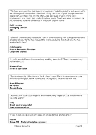 “We had seen over ten training companies and individuals in the last ten months,
we chose you for a number of reasons. Firstly because of your very professional
approach, you took the time to listen. Also because of your strong sales
background you could fully understand our issues. Finally we were impressed by
your ability to hold the audience in the palm of your hand.”

Keith London
Managing Director
ACT


“Simon is unbelievably incredible. I am in awe watching him during delivery and
amazed at how far he has moved the team on during the short time he has
worked with them"

Julie Laporta
Human Resources Manager
Corporate Express


“In just 6 weeks I have decreased my working week by 25% and increased my
income by 33%!’

Noreen Vines
Medical Specialist


“The session really did make me think about my ability to impose unnecessary
limitations on myself. I now have some strategies to take home with me.”

Anne Billington
HR Partner
Cooper Parry


“As a result of your coaching this month I beat my target of £1.6 million with a
week to spare!”

Tony
Credit control specialist
Telecommunications


“I was mesmerised by Simon’s speech on leadership and change”

Russell
Group MD - National logistics company

     © Bozeat Consulting                                                 Page 18
 